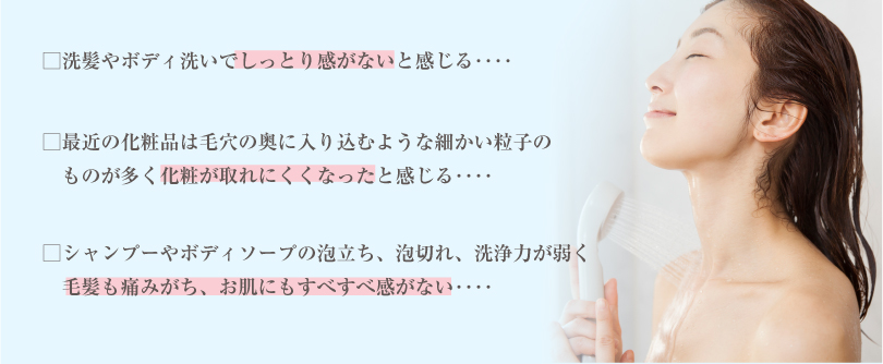 □洗髪やボディ洗いでしっとり感がないと感じる‥‥□最近の化粧品は毛穴の奥に入り込むような細かい粒子の 　ものが多く化粧が取れにくくなったと感じる‥‥□シャンプーやボディソープの泡立ち、泡切れ、洗浄力が弱く 　毛髪も痛みがち、お肌にもすべすべ感がない‥‥ 