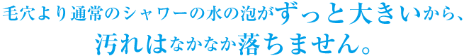 毛穴より通常のシャワーの水の泡がずっと大きいから、 汚れはなかなか落ちません。