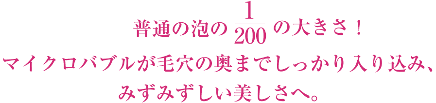 普通の泡の1/200の大きさ！マイクロバブルが毛穴の奥までしっかり入り込み、 みずみずしい美しさへ。