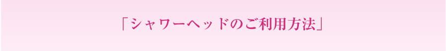 「シャワーヘッドのご利用方法」